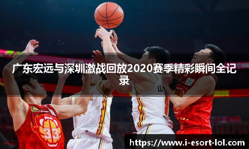 广东宏远与深圳激战回放2020赛季精彩瞬间全记录